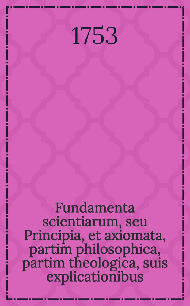 Fundamenta scientiarum, seu Principia, et axiomata, partim philosophica, partim theologica, suis explicationibus
