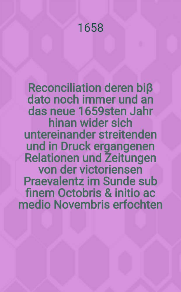 Reconciliation deren biβ dato noch immer und an das neue 1659sten Jahr hinan wider sich untereinander streitenden und in Druck ergangenen Relationen und Zeitungen von der victoriensen Praevalentz im Sunde sub finem Octobris & initio ac medio Novembris erfochten