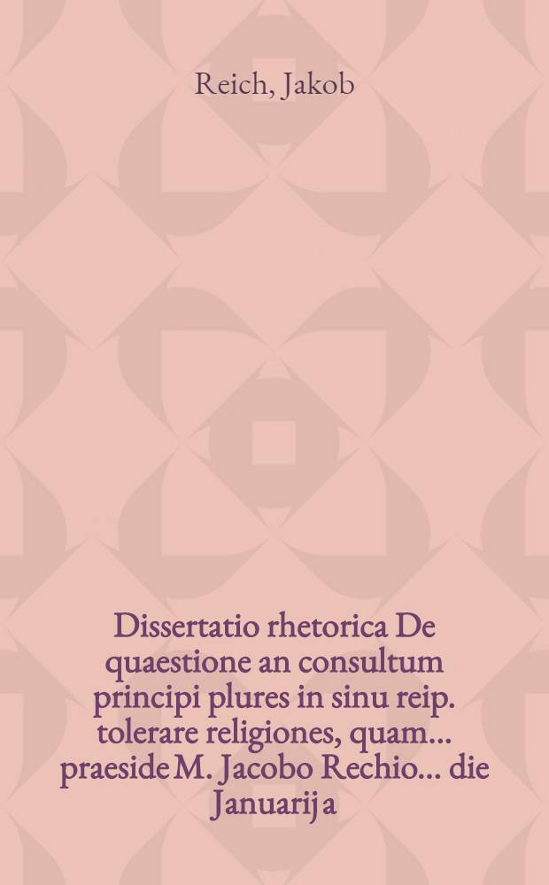 Dissertatio rhetorica De quaestione an consultum principi plures in sinu reip. tolerare religiones, quam ... praeside M. Jacobo Rechio ... die Januarij a. 1686. propugnabit Theodorus Behmius, Reg. Prussus
