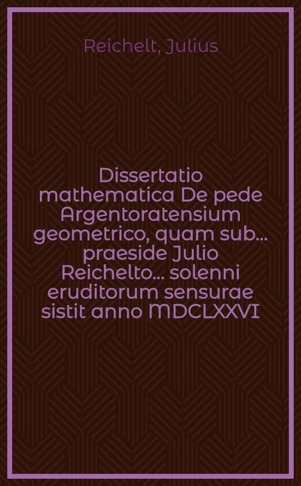 ... Dissertatio mathematica De pede Argentoratensium geometrico, quam sub ... praeside Julio Reichelto ... solenni eruditorum sensurae sistit anno MDCLXXVI. d. II. Martii ... Bernhardus Wagner, Argent.