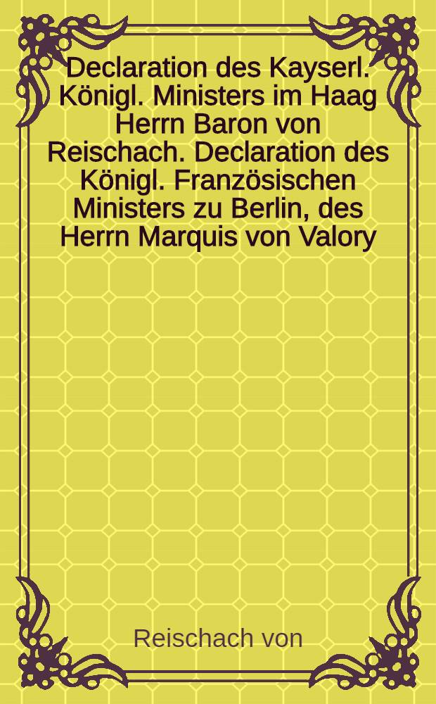 Declaration des Kayserl. Königl. Ministers im Haag Herrn Baron von Reischach. Declaration des Königl. Französischen Ministers zu Berlin, des Herrn Marquis von Valory, nebst der Königl. Preuβischen Beantwortung // Kayserl. Königl. Rescript an die auswärtigen Ministers im August 1756.