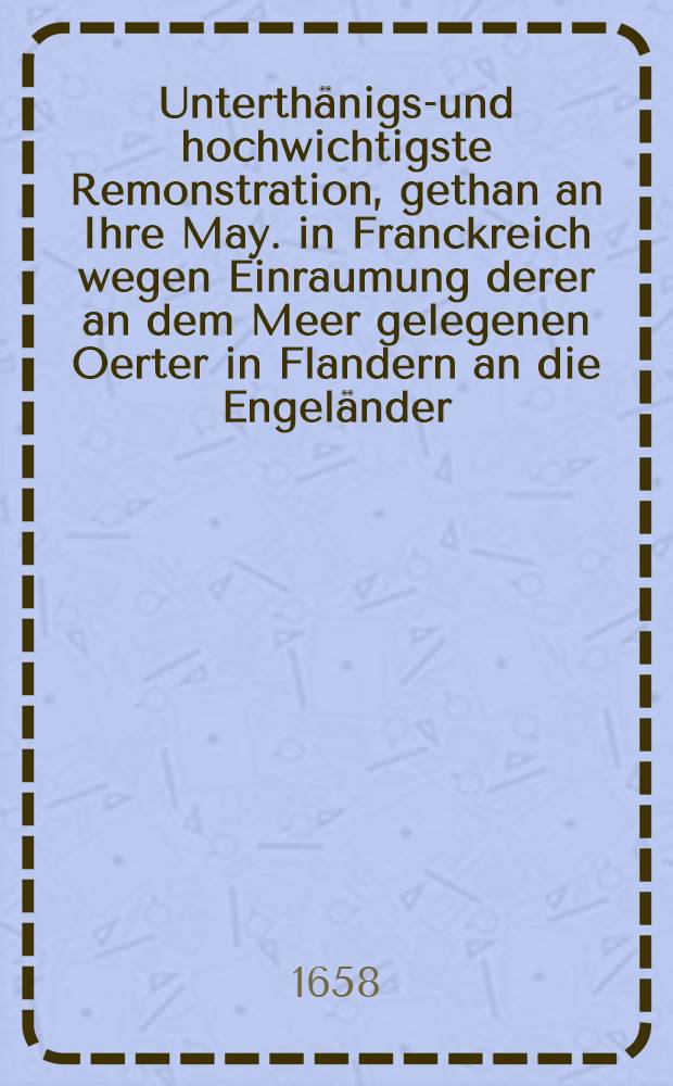 Unterthänigst- und hochwichtigste Remonstration, gethan an Ihre May. in Franckreich wegen Einraumung derer an dem Meer gelegenen Oerter in Flandern an die Engeländer : Auβ dem Frantzösichen in des Teutsche versetzet