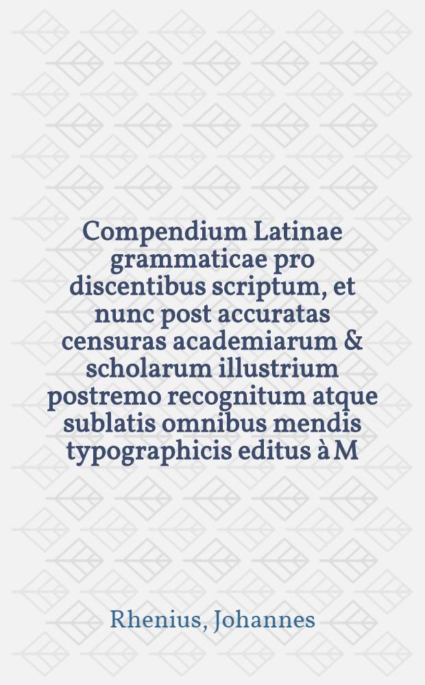Compendium Latinae grammaticae pro discentibus scriptum, et nunc post accuratas censuras academiarum & scholarum illustrium postremo recognitum atque sublatis omnibus mendis typographicis editus à M. Johanne Rhenio : Accessit Nomenclator grammaticus per omnes etymologicas partes & prosodiam priori completior