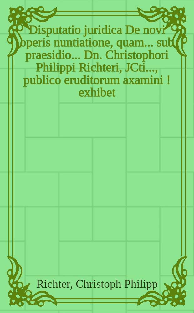 Disputatio juridica De novi operis nuntiatione, quam ... sub praesidio ... Dn. Christophori Philippi Richteri, JCti ..., publico eruditorum axamini [!] exhibet ... ad diem 14. Septembris ... Johannes Christophorus Wexius