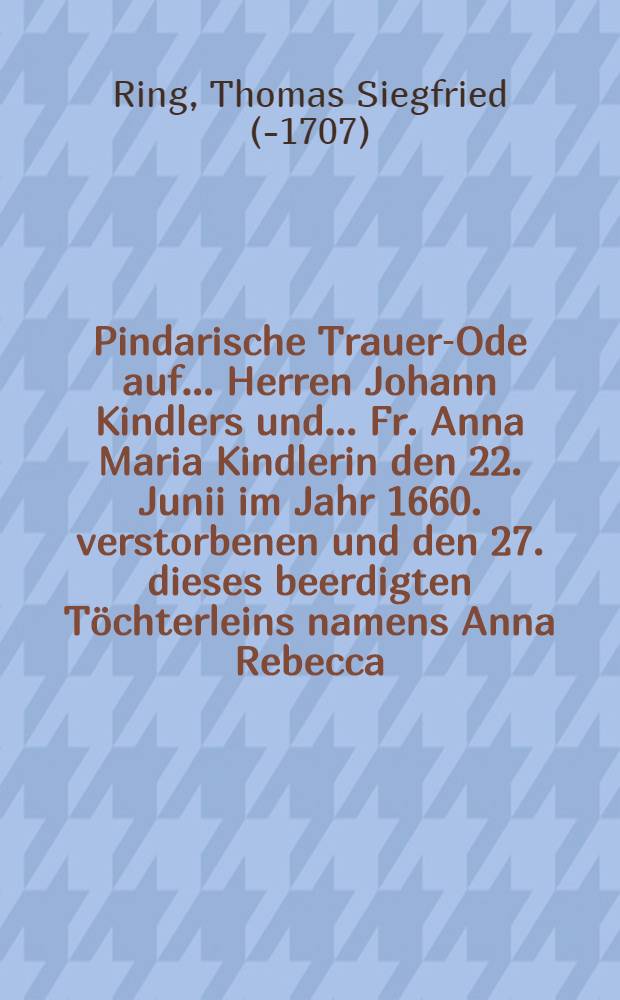 Pindarische Trauer-Ode auf ... Herren Johann Kindlers und ... Fr. Anna Maria Kindlerin den 22. Junii im Jahr 1660. verstorbenen und den 27. dieses beerdigten Töchterleins namens Anna Rebecca