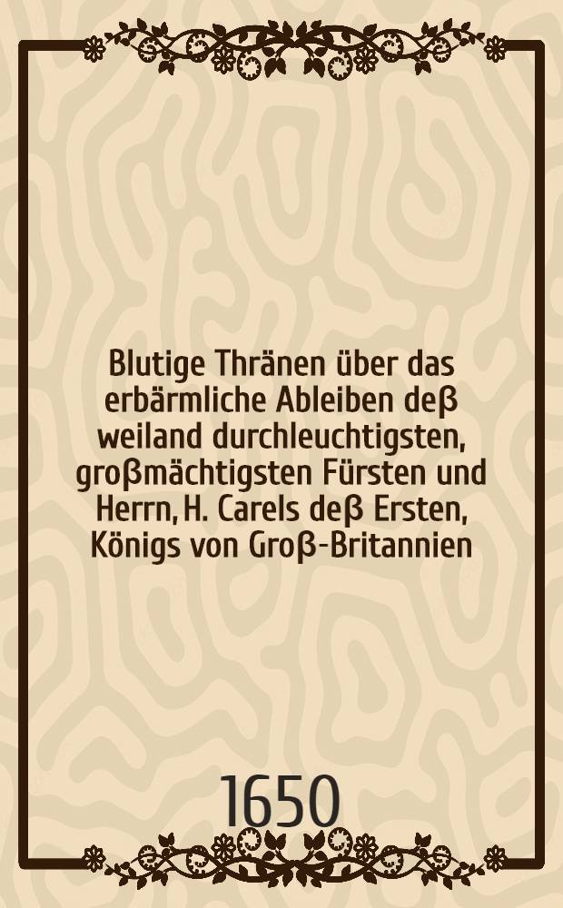 Blutige Thränen über das erbärmliche Ableiben deβ weiland durchleuchtigsten, groβmächtigsten Fürsten und Herrn, H. Carels deβ Ersten, Königs von Groβ-Britannien, Franckreich und Irrland, Beschützers des Glaubens, welcher am dreissigsten Tage deβ Jenners deβ 1649. Jahrs zu Londen öffentlich ist enthauptet worden, aus hochbetrübtem mitleidigen Hertzen am Ufer der Täms vergossen von Tirsis dem Tamsschäffer