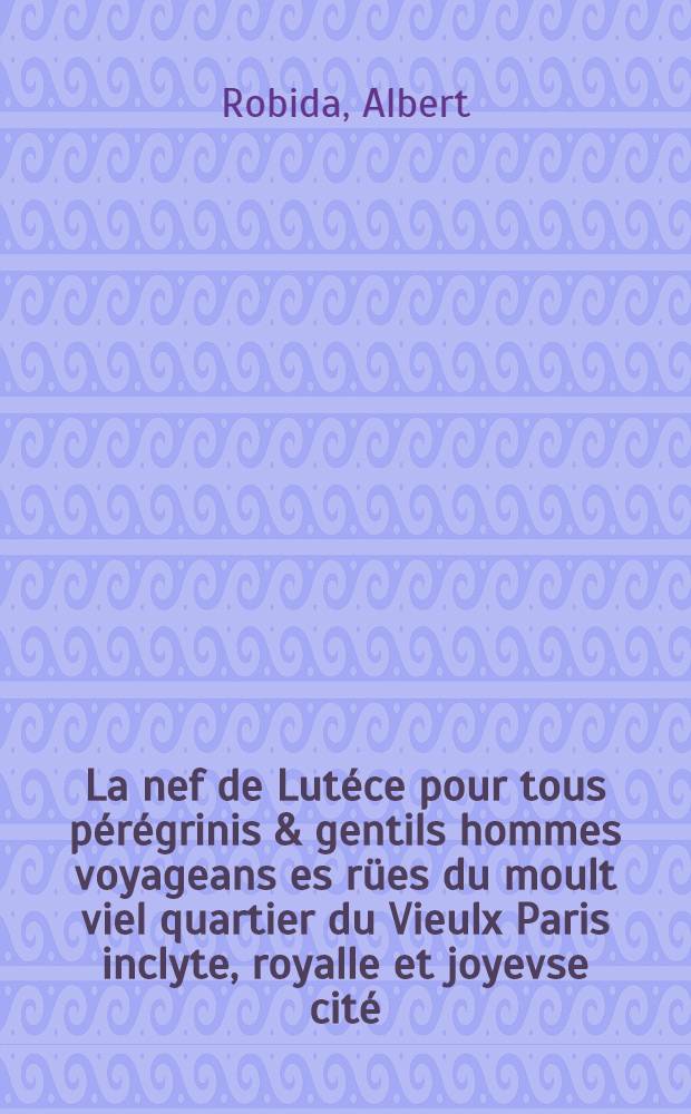 La nef de Lutéce pour tous pérégrinis & gentils hommes voyageans es rües du moult viel quartier du Vieulx Paris inclyte, royalle et joyevse cité : Se vend au Vieulx Paris à l'enseigne des Trois Écritoires en la rüe des Vieulles Écoles emprès Sainct Julien des Ménestrels