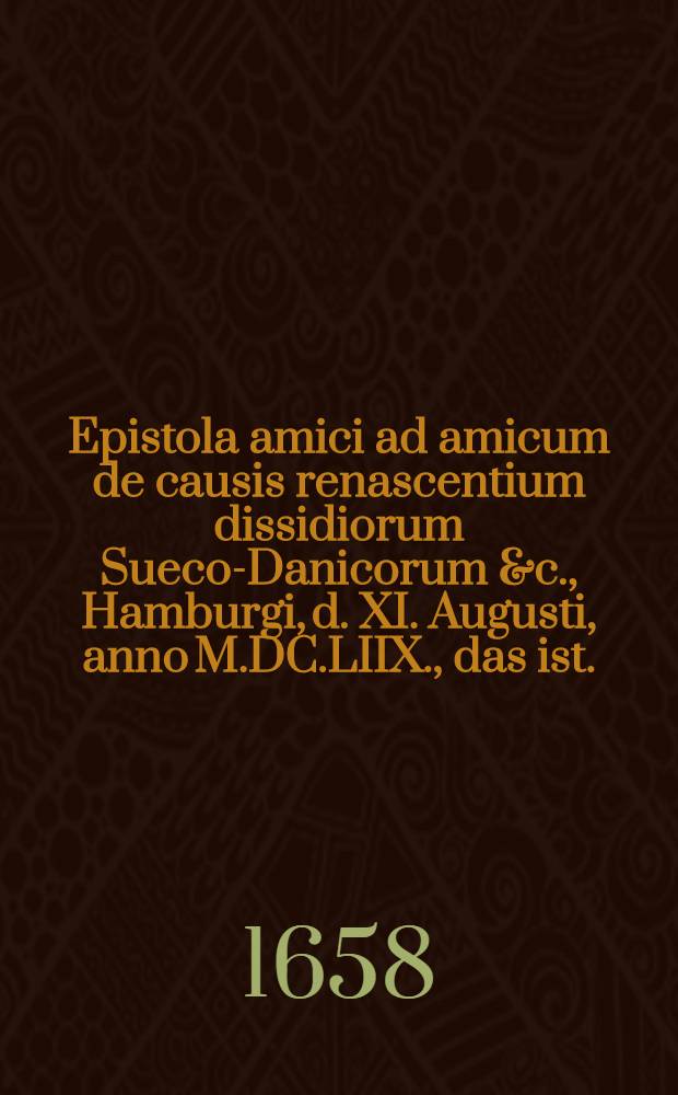 Epistola amici ad amicum de causis renascentium dissidiorum Sueco-Danicorum &c., Hamburgi, d. XI. Augusti, anno M.DC.LIIX., das ist.: Ein Freundes-Schreiben von denen Ursachen, woher zwischen den Cronen Schweden und Dennemarck die Fehde sich wieder angefangen etc., geschrieben in Hamburg den 11. Augusti Anno 1658. : Aus dem Lateinischen ins Deutsche übersetzt