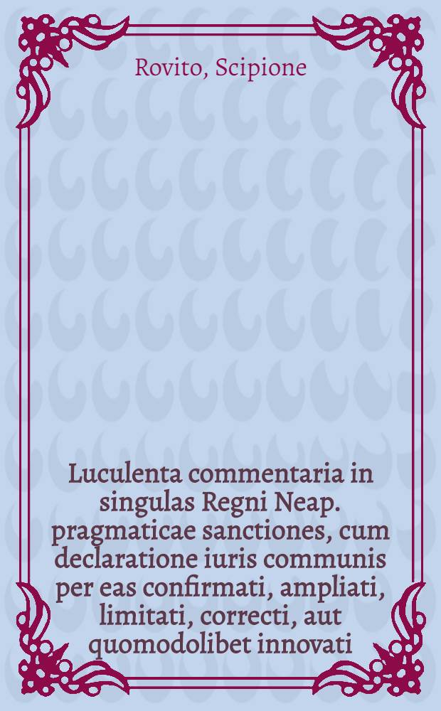 Luculenta commentaria in singulas Regni Neap. pragmaticae sanctiones, cum declaratione iuris communis per eas confirmati, ampliati, limitati, correcti, aut quomodolibet innovati : Decisionibus supremorum ... adiectis