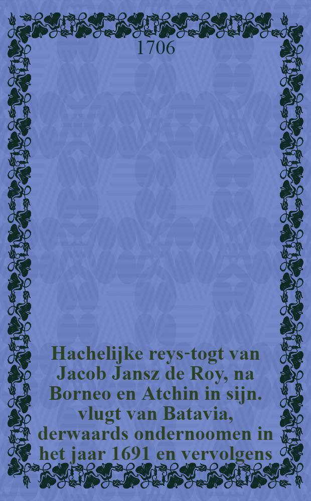 Hachelijke reys-togt van Jacob Jansz de Roy, na Borneo en Atchin in sijn. vlugt van Batavia, derwaards ondernoomen in het jaar 1691 en vervolgens : Door den reysiger selfs opgesteld ... nu aldereerst na een egt afschrift in 't ligt gegeeven