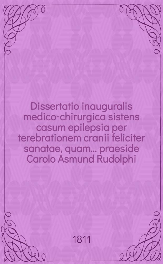 Dissertatio inauguralis medico-chirurgica sistens casum epilepsia per terebrationem cranii feliciter sanatae, quam ... praeside Carolo Asmund Rudolphi, Philos. et Med. Doct. ... die XVI. Aprilis a. MDCCCXI. ... publice defendet auctor Joannes Godofredus Theiner Plessa-Silesiacus