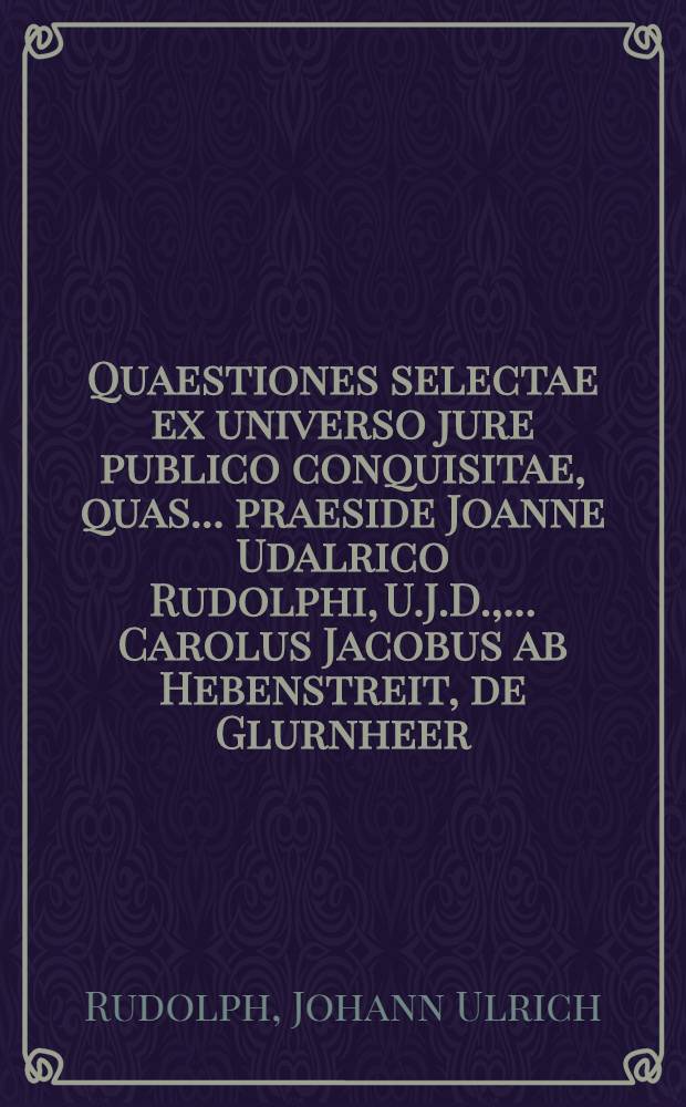 Quaestiones selectae ex universo jure publico conquisitae, quas ... praeside Joanne Udalrico Rudolphi, U.J.D., ... Carolus Jacobus ab Hebenstreit, de Glurnheer, in Mohrnfeld & Maurn. provincialis Tyrolensis, J.U. Candidatus examinatus & approbatus, Anno Christi MDCCXIV