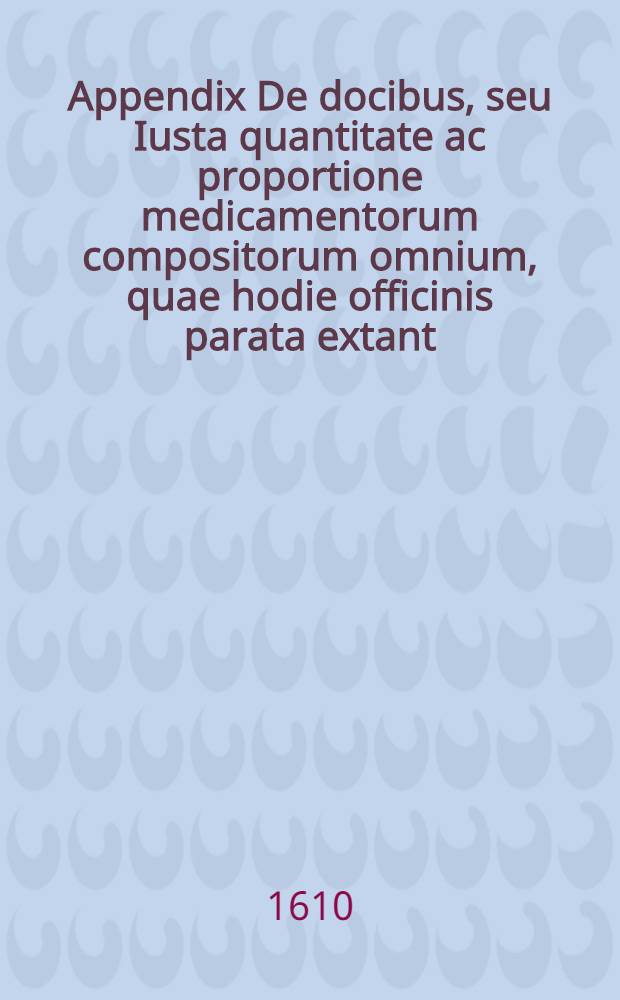 Appendix De docibus, seu Iusta quantitate ac proportione medicamentorum compositorum omnium, quae hodie officinis parata extant // Medicina practica recens et nova ...