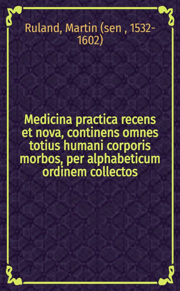 Medicina practica recens et nova, continens omnes totius humani corporis morbos, per alphabeticum ordinem collectos : Quibus ... sunt addita Medicamenta omnia composita ... & quae ubique locorum hodie in Pharmacopoeis, seu Apothecis semper extant parata : Nunc denuo emendatior edita & auctior, cum certa Compositorum omnium dosi sub finem appensav