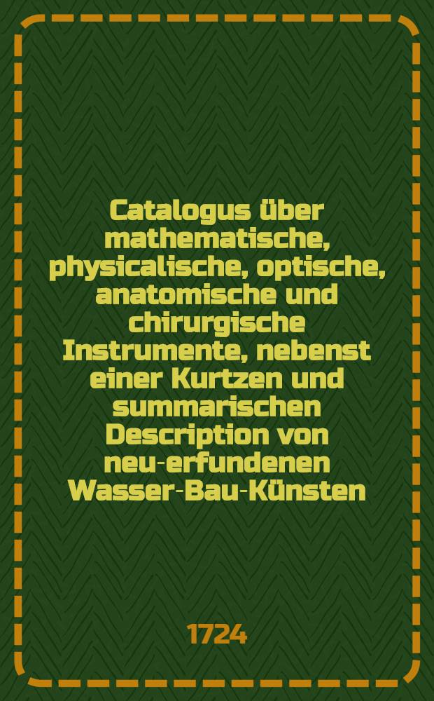 Catalogus &uuml;ber mathematische, physicalische, optische, anatomische und chirurgische Instrumente, nebenst einer Kurtzen und summarischen Description von neu-erfundenen Wasser-Bau-K&uuml;nsten, wie solche einzurichten, mit curi&ouml;sen nutzbaren Machinen, ingleichen eine Neue Invention von einer Lufft- und Feuer-Pumpe, welche verfertiget werden von Christian Schobern, Mathematico und Mechanico allhier