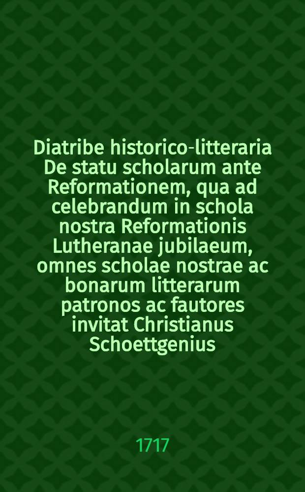 Diatribe historico-litteraria De statu scholarum ante Reformationem, qua ad celebrandum in schola nostra Reformationis Lutheranae jubilaeum, omnes scholae nostrae ac bonarum litterarum patronos ac fautores invitat Christianus Schoettgenius