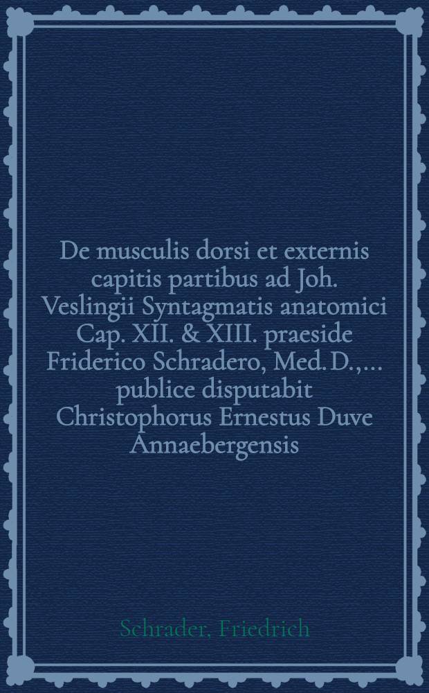 De musculis dorsi et externis capitis partibus ad Joh. Veslingii Syntagmatis anatomici Cap. XII. & XIII. praeside Friderico Schradero, Med. D., ... publice disputabit Christophorus Ernestus Duve Annaebergensis, ... d. II. Mart. MDCLXXXIX. // Additamenta ad Joh. Veslingii Syntagma anatomicum ...