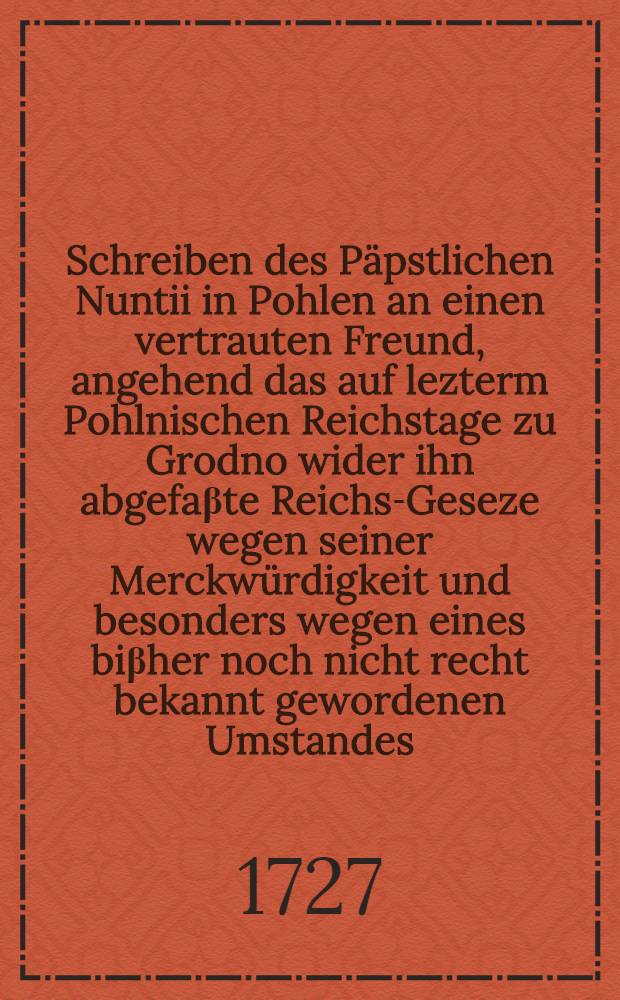 Schreiben des P&auml;pstlichen Nuntii in Pohlen an einen vertrauten Freund, angehend das auf lezterm Pohlnischen Reichstage zu Grodno wider ihn abgefa&beta;te Reichs-Geseze wegen seiner Merckw&uuml;rdigkeit und besonders wegen eines bi&beta;her noch nicht recht bekannt gewordenen Umstandes, die Thornische Affaire betreffend : Aus dem Lateinischen ins Teutsche &uuml;bersezet