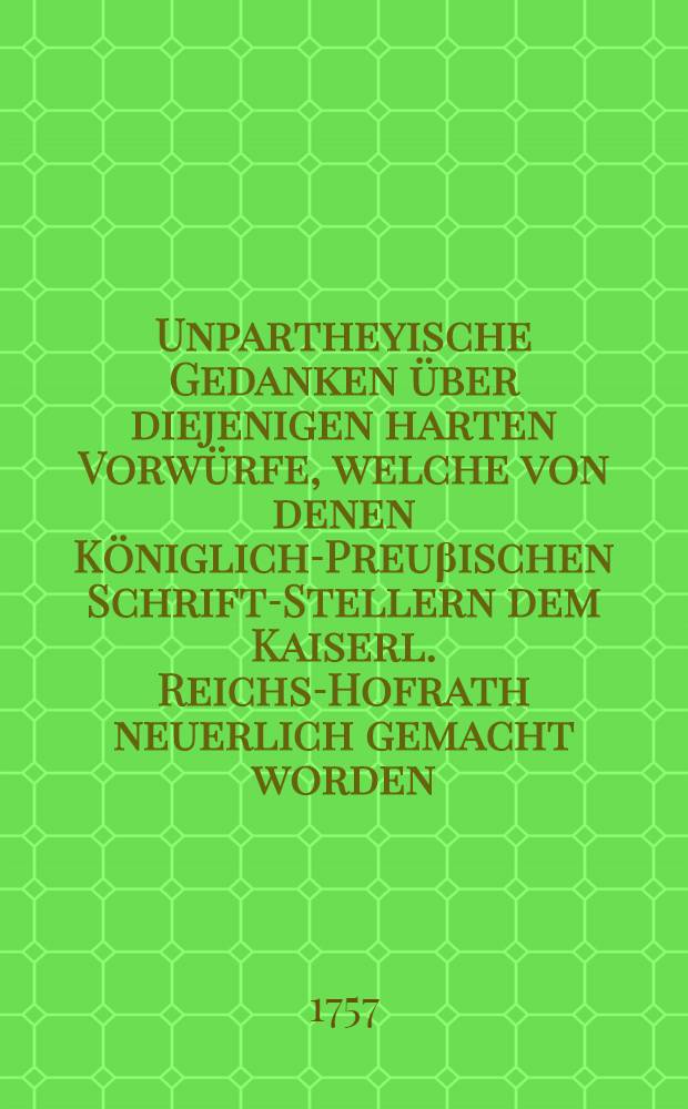 Unpartheyische Gedanken über diejenigen harten Vorwürfe, welche von denen Königlich-Preuβischen Schrift-Stellern dem Kaiserl. Reichs-Hofrath neuerlich gemacht worden : Mit Beylagen von A. bis H. inclusive