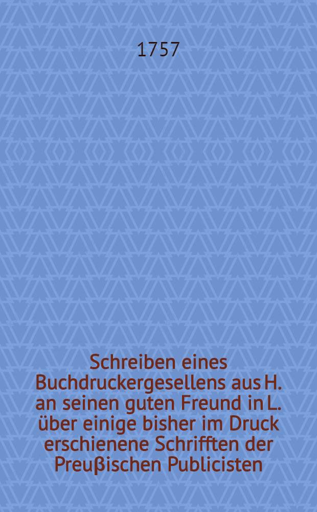 Schreiben eines Buchdruckergesellens aus H. an seinen guten Freund in L. über einige bisher im Druck erschienene Schrifften der Preuβischen Publicisten