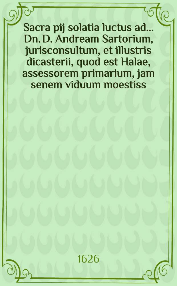 Sacra pij solatia luctus ad ... Dn. D. Andream Sartorium, jurisconsultum, et illustris dicasterii, quod est Halae, assessorem primarium, jam senem viduum moestiss. propter obitum conjugis dilectiss. Catharinae, quae Martisburgi in ipsis aedib. paternis, ... Dn. D. Simonis Gedicci, theologi et superintendentis ibid. meritiss. (quo Martis atrocis horrescens injurias anno superiori confugerat cum suis) aliquot per septimanas catharris conflictata, pie ac placide expirans, patriae aethereae migrabat ad arcem. 10. Octob. ... et ... in templo cathedr. ossa tegebantur sola relicta solo anno aet. 48. conjugij 31.