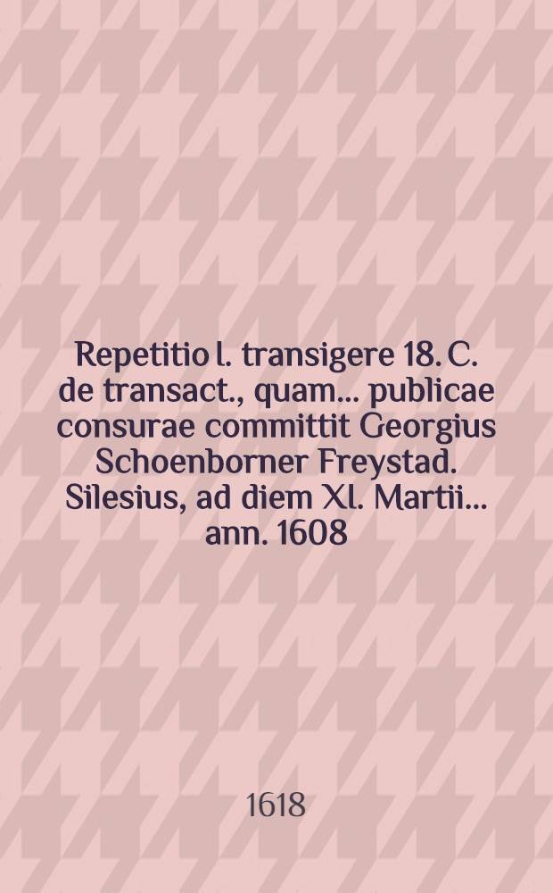 Repetitio I. transigere 18. C. de transact., quam ... publicae consurae committit Georgius Schoenborner Freystad. Silesius, ad diem XI. Martii ... ann. 1608. // Volumen I. & II. Disputationum iuridicarum ...