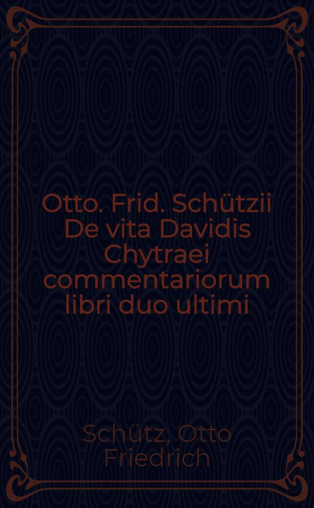 Otto. Frid. Schützii De vita Davidis Chytraei commentariorum libri duo ultimi : In supplementum Historiae ecclesiasticae et litterariae saeculi XVI. cum indicibus necessariis in omnes libros nunc demum editi praevia censura S.R. ordinis theologici in Universitate Rostochiense