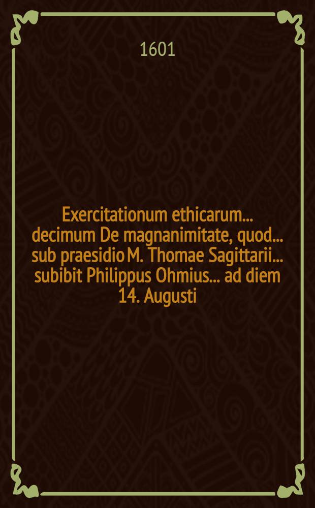 Exercitationum ethicarum ... decimum De magnanimitate, quod ... sub praesidio M. Thomae Sagittarii ... subibit Philippus Ohmius ... ad diem 14. Augusti ...
