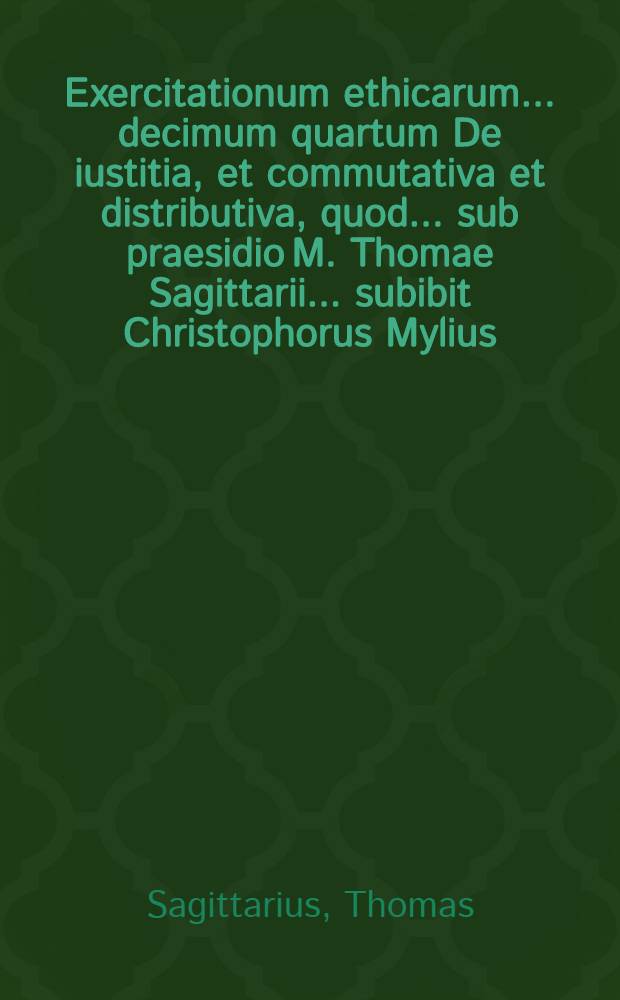 Exercitationum ethicarum ... decimum quartum De iustitia, et commutativa et distributiva, quod ... sub praesidio M. Thomae Sagittarii ... subibit Christophorus Mylius ... ad diem 15. Octob. ...