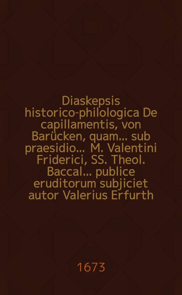 Diaskepsis historico-philologica De capillamentis, von Barücken, quam ... sub praesidio ... M. Valentini Friderici, SS. Theol. Baccal. ...publice eruditorum subjiciet autor Valerius Erfurth, Weissenfelsensis, Magisterii Candidatus, ad diem XXII. Januar. anno ... M.DC.LXXIII.