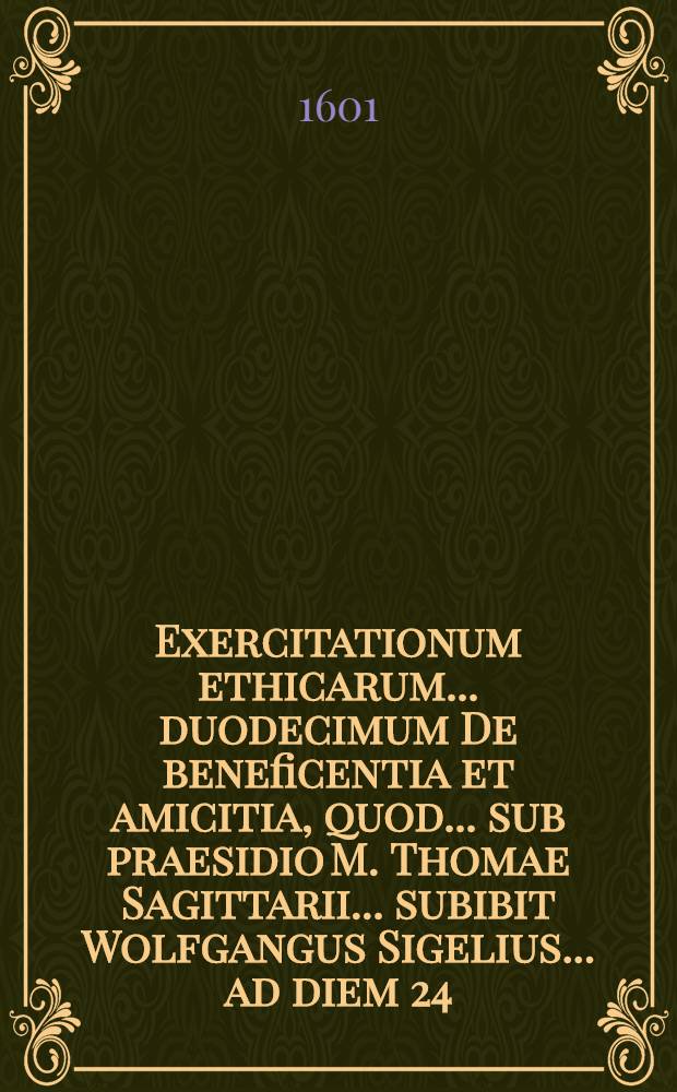 Exercitationum ethicarum ... duodecimum De beneficentia et amicitia, quod ... sub praesidio M. Thomae Sagittarii ... subibit Wolfgangus Sigelius ... ad diem 24. Septemb. ...