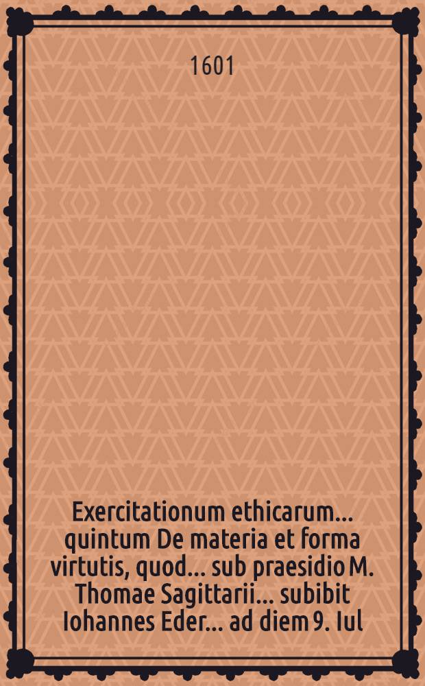 Exercitationum ethicarum ... quintum De materia et forma virtutis, quod ... sub praesidio M. Thomae Sagittarii ... subibit Iohannes Eder ... ad diem 9. Iul. ...