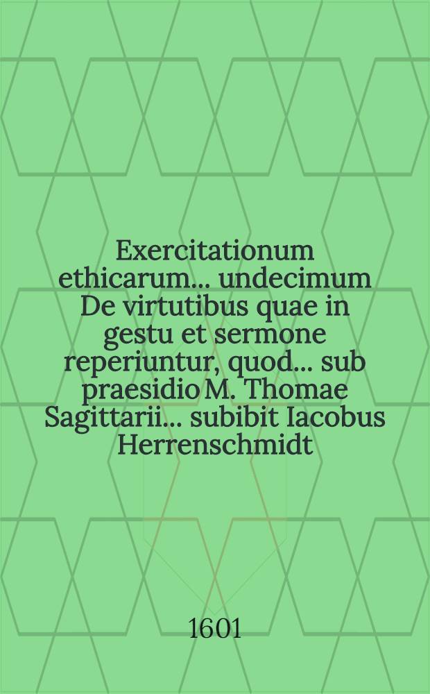 Exercitationum ethicarum ... undecimum De virtutibus quae in gestu et sermone reperiuntur, quod ... sub praesidio M. Thomae Sagittarii ... subibit Iacobus Herrenschmidt ... ad diem 27. Augusti ...