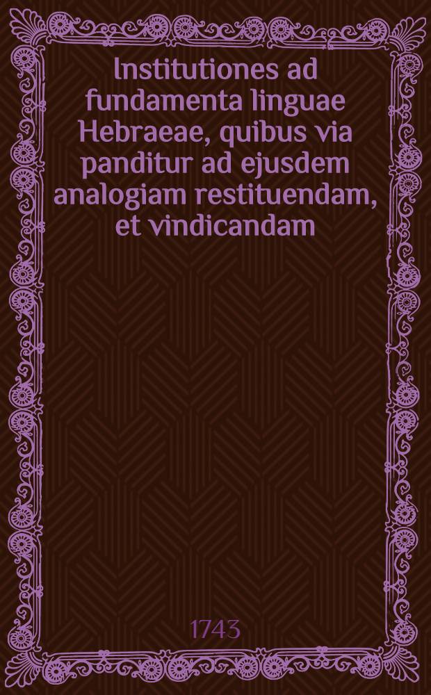 Institutiones ad fundamenta linguae Hebraeae, quibus via panditur ad ejusdem analogiam restituendam, et vindicandam : In usum collegii domestici