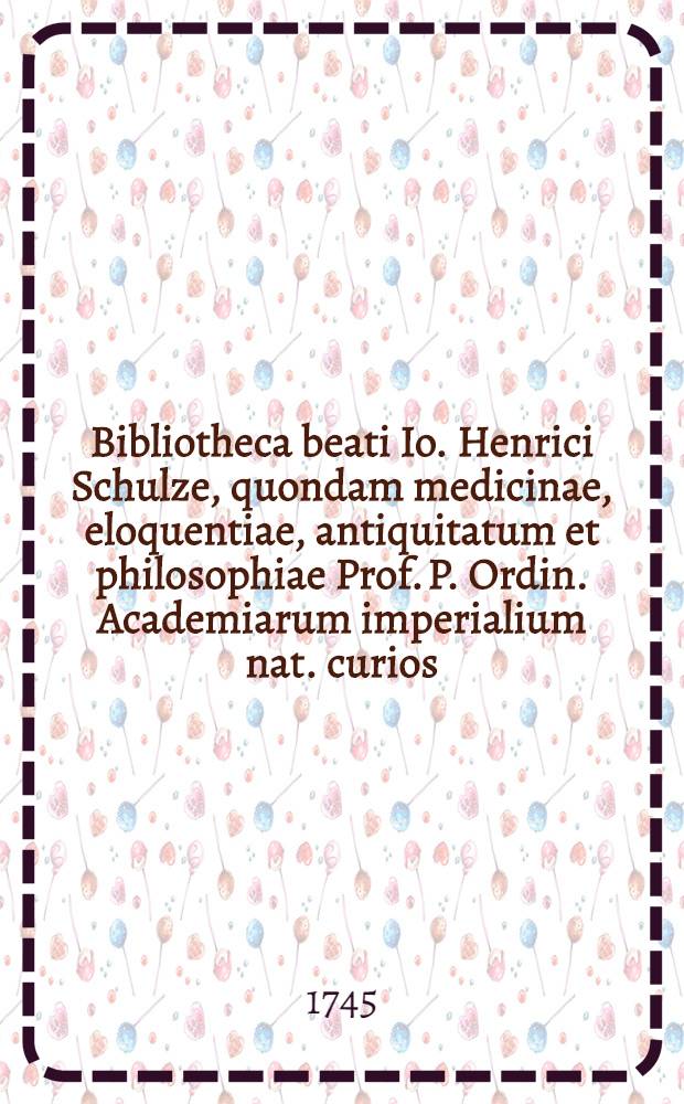 Bibliotheca beati Io. Henrici Schulze, quondam medicinae, eloquentiae, antiquitatum et philosophiae Prof. P. Ordin. Academiarum imperialium nat. curios. Petropolit. ut et Regiae scientiarum Berolinensis sodalis die XVII mensis Maii A.P.P.V. MDCCXXXXV solenii auctionis lege distrahenda in aedibus b. possessoris