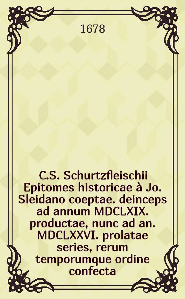 [C.S. Schurtzfleischii Epitomes historicae à Jo. Sleidano coeptae. deinceps ad annum MDCLXIX. productae, nunc ad an. MDCLXXVI. prolatae series, rerum temporumque ordine confecta