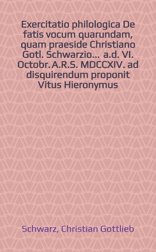 Exercitatio philologica De fatis vocum quarundam, quam praeside Christiano Gotl. Schwarzio ... a.d. VI. Octobr. A.R.S. MDCCXIV. ad disquirendum proponit Vitus Hieronymus, Regenfus Norimbergensis
