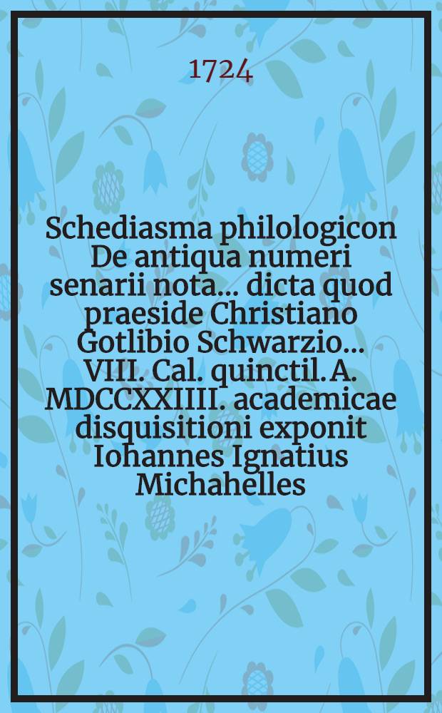 Schediasma philologicon De antiqua numeri senarii nota ... dicta quod praeside Christiano Gotlibio Schwarzio ... VIII. Cal. quinctil. A. MDCCXXIIII. academicae disquisitioni exponit Iohannes Ignatius Michahelles ...