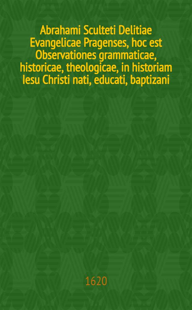 Abrahami Sculteti Delitiae Evangelicae Pragenses, hoc est Observationes grammaticae, historicae, theologicae, in historiam Iesu Christi nati, educati, baptizani, tentati : Eiusdem Sculteti Oratio de coniungenda philologia cum theologia, delitiis praemissa