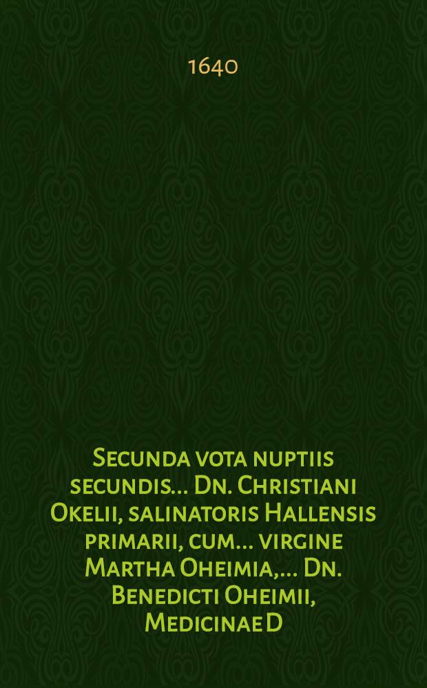 Secunda vota nuptiis secundis ... Dn. Christiani Okelii, salinatoris Hallensis primarii, cum ... virgine Martha Oheimia, ... Dn. Benedicti Oheimii, Medicinae D., ... Reipubl. Halensis archiatri & physici felicissimi filia unica, celebratis 18. Februarii 1640.