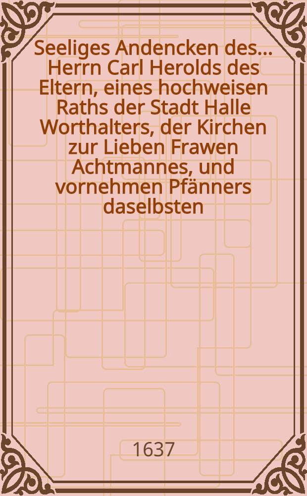 Seeliges Andencken des ... Herrn Carl Herolds des Eltern, eines hochweisen Raths der Stadt Halle Worthalters, der Kirchen zur Lieben Frawen Achtmannes, und vornehmen Pfänners daselbsten, so den 16. April am weissen Sontage, oder der jetztneugebornen im 62. Jahr und 4. Monat seines Alters ... in Gott verschieden und den 18. desselben umb 3. Uhr christlich beygeletzt worden, 1637.