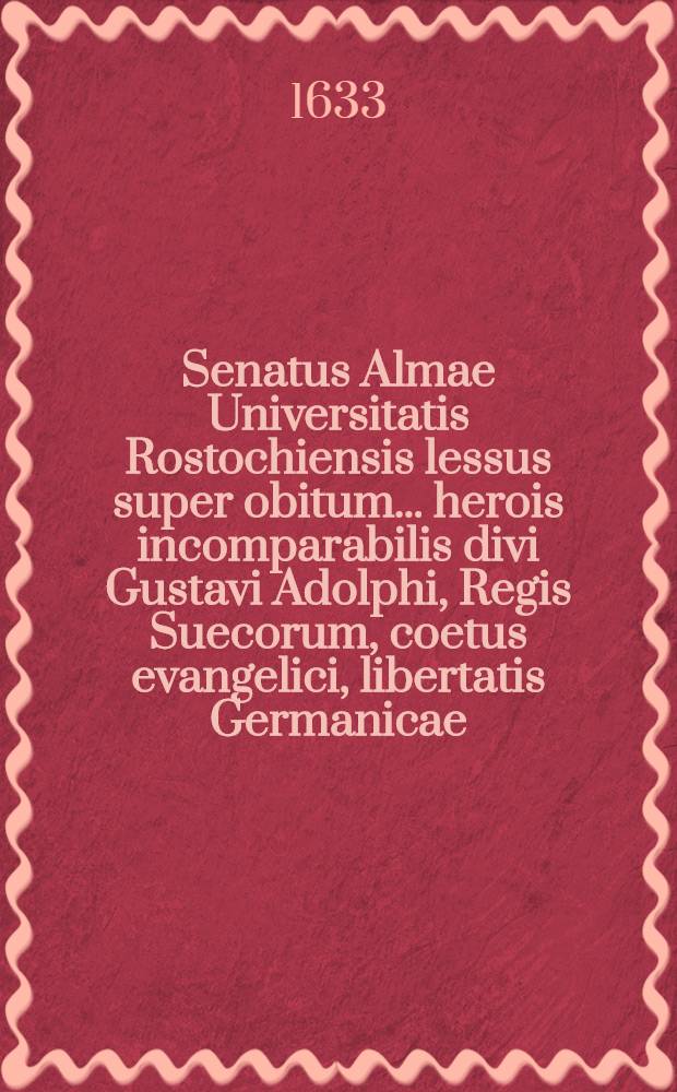 Senatus Almae Universitatis Rostochiensis lessus super obitum ... herois incomparabilis divi Gustavi Adolphi, Regis Suecorum, coetus evangelici, libertatis Germanicae, relligionis purioris defensoris & vindicis magniae triumphatoris felicissimi & gloriasissimi, ad mandatum illustriss. & celsis. principum & c. publico & solemni luctu habitus a tribus in eadem Universitate professoris, anno 1632. mense Decembri die 18., 19., & 20.