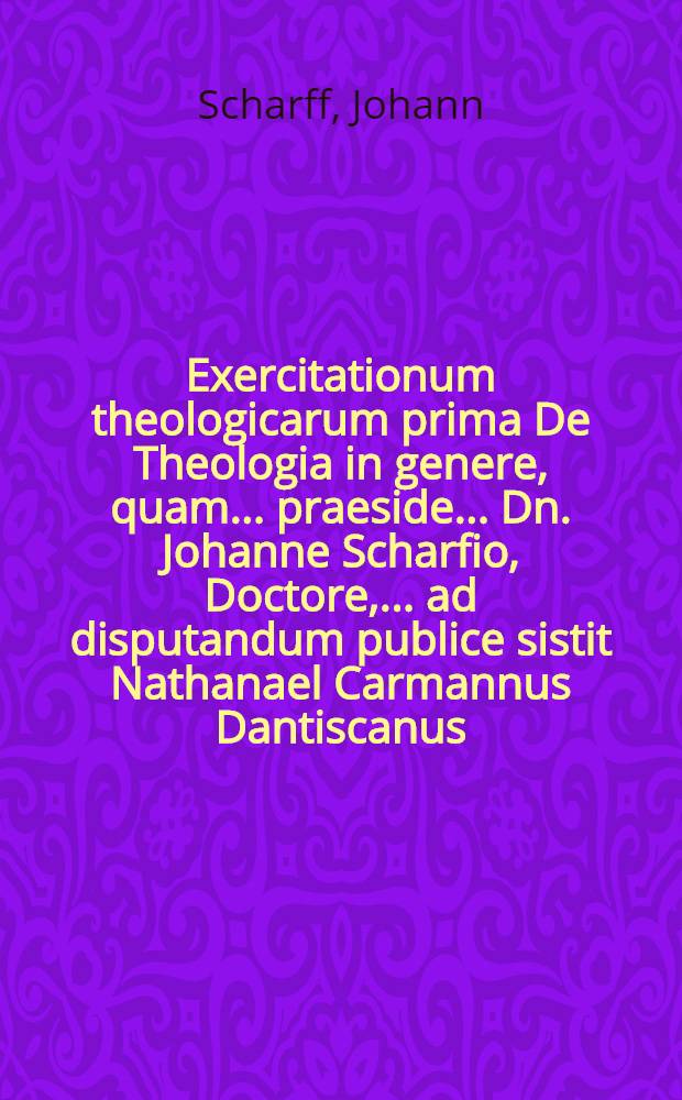 Exercitationum theologicarum prima De Theologia in genere, quam ... praeside ... Dn. Johanne Scharfio, Doctore, ... ad disputandum publice sistit Nathanael Carmannus Dantiscanus ... die VII. Martii