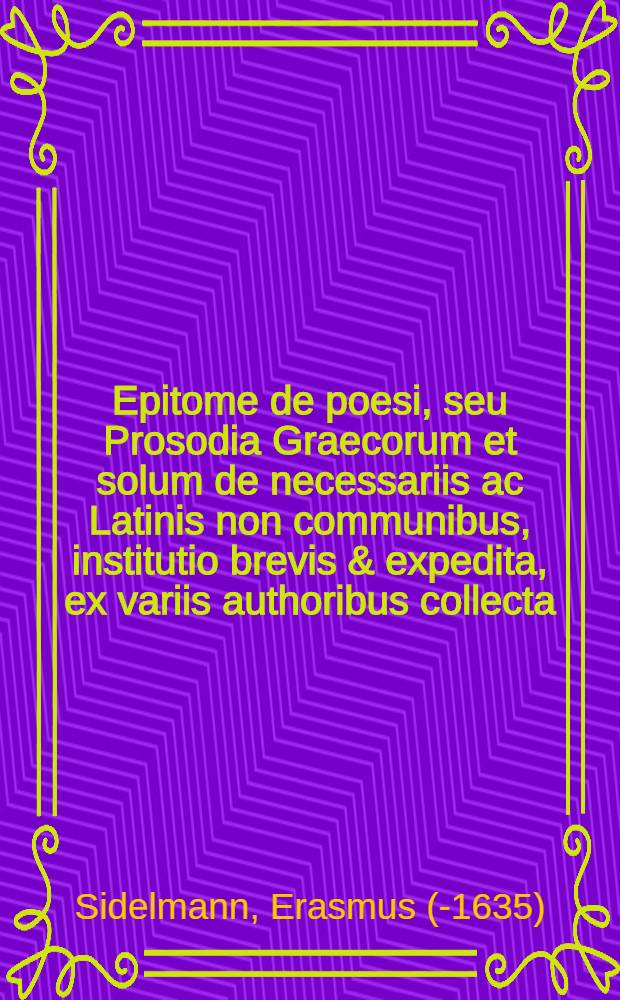 Epitome de poesi, seu Prosodia Graecorum et solum de necessariis ac Latinis non communibus, institutio brevis & expedita, ex variis authoribus collecta, opera & studio Erasmi Sidelmanni Northusani ... // Epitheta ad faciliorem strictae orationis Graecae scriptionem ...