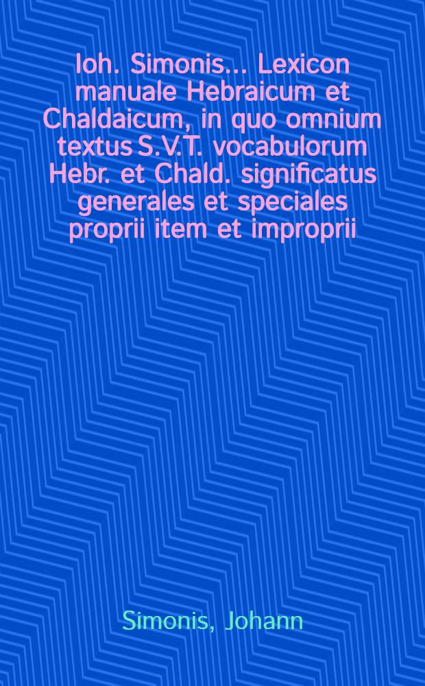 Ioh. Simonis ... Lexicon manuale Hebraicum et Chaldaicum, in quo omnium textus S.V.T. vocabulorum Hebr. et Chald. significatus generales et speciales proprii item et improprii, secundum primitivorum et derivativorum ordinem per varias eorundem inflexiones, explicantur, optima quaevis ex aliis lexicis scriptisque philologicis collecta exhibentur ... : Cum indice Latino