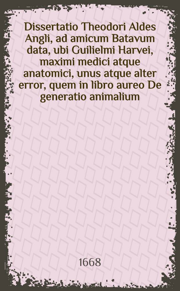 Dissertatio Theodori Aldes Angli, ad amicum Batavum data, ubi Guilielmi Harvei, maximi medici atque anatomici, unus atque alter error, quem in libro aureo De generatio animalium, commisit, sed maximi momenti, simulque causae, ex opinione autoris deteguntur // Celeberrimorum anatomicorum ... Varia opuscula ...