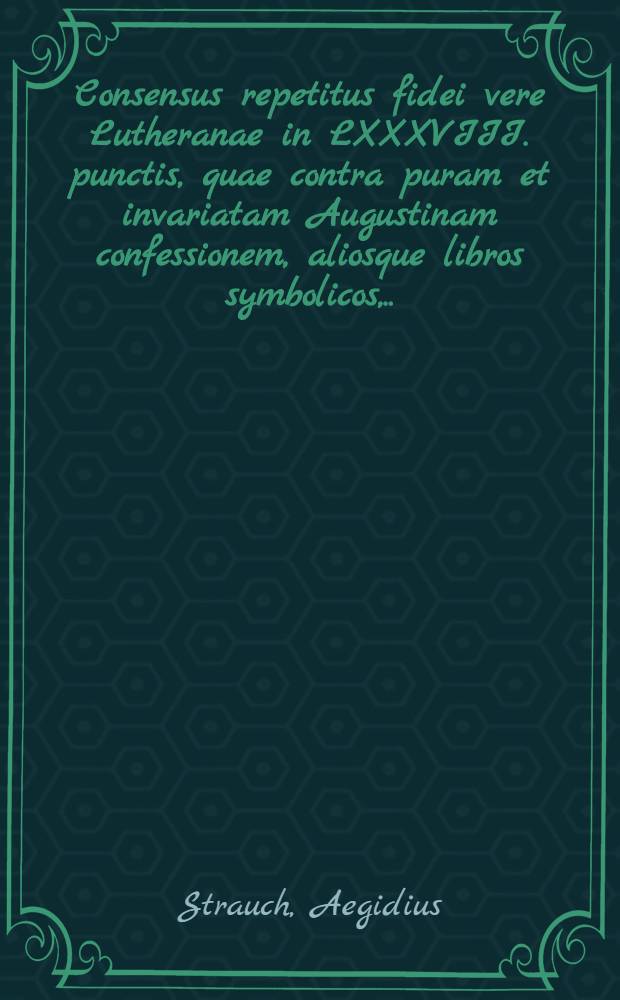 ... Consensus repetitus fidei vere Lutheranae in LXXXVIII. punctis, quae contra puram et invariatam Augustinam confessionem, aliosque libros symbolicos, ... scriptis publicis ita impugnarunt D. Georgius Calixtus, ejusdemque complices, ut Lutheranorum titulo indignos sese omnino reddiderint, a calumniis ... D. Friderici Ulrici Calixti ... vindicatus ab Aegidio Strauchen ...