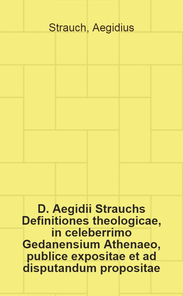 D. Aegidii Strauchs Definitiones theologicae, in celeberrimo Gedanensium Athenaeo, publice expositae et ad disputandum propositae