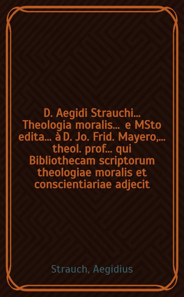 D. Aegidi Strauchi ... Theologia moralis ... e MSto edita ... à D. Jo. Frid. Mayero, ... theol. prof. ... qui Bibliothecam scriptorum theologiae moralis et conscientiariae adjecit