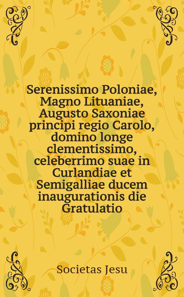 Serenissimo Poloniae, Magno Lituaniae, Augusto Saxoniae principi regio Carolo, domino longe clementissimo, celeberrimo suae in Curlandiae et Semigalliae ducem inaugurationis die Gratulatio, Societatis Jesu obsequiis Majestatis Suae immortaliter mancipatae nomine facta Anno Salutis humanae MDCCLIX.
